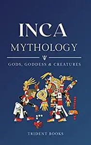 Inca Mythology: Definitive Guide to Gods, Goddess, and Fascinating Mythical Stories