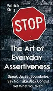 The Art of Everyday Assertiveness: Speak Up. Set Boundaries. Say No. Take Back Control. Get What You Want.