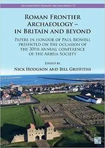 Roman Frontier Archaeology - in Britain and Beyond: Papers in Honour of Paul Bidwell Presented on the Occasion of the 30