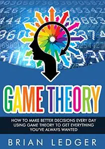 Game Theory: How to Make Better Decisions Every Day Using Game Theory to Get Everything You Always Wanted