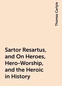 «Sartor Resartus, and On Heroes, Hero-Worship, and the Heroic in History» by Thomas Carlyle