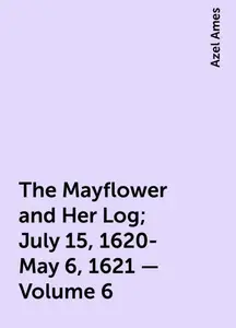 «The Mayflower and Her Log; July 15, 1620-May 6, 1621 — Volume 6» by Azel Ames