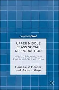 Upper Middle Class Social Reproduction: Wealth, Schooling, and Residential Choice in Chile