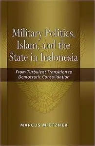 Military Politics, Islam and the State in Indonesia: From Turbulent Transition to Democratic Consolidation