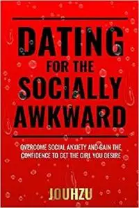 Dating for the Socially Awkward: Overcome social anxiety and gain the confidence to get the girl you desire