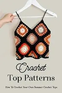 Crochet Top Patterns: How To Crochet Your Own Summer Crochet Tops: The Ultimate Guide To Crochet Tops