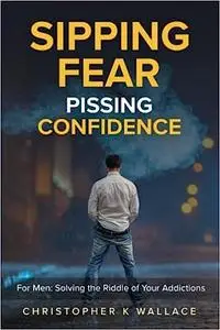 SIPPING FEAR PISSING CONFIDENCE: For Men: Solving the Riddle of Your Addictions