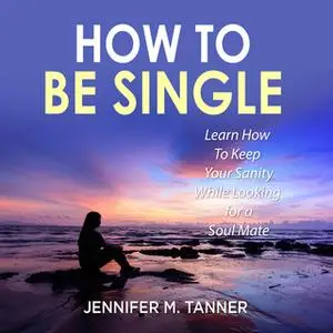 «How to Be Single: Learn How To Keep Your Sanity While Looking for a Soul Mate» by Jennifer M. Tanner