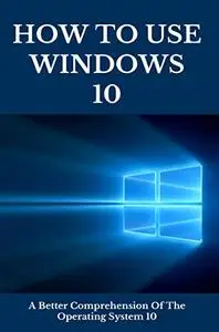How To Use Windows 10: A Better Comprehension Of The Operating System 10