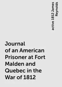 «Journal of an American Prisoner at Fort Malden and Quebec in the War of 1812» by active 1812 James Reynolds