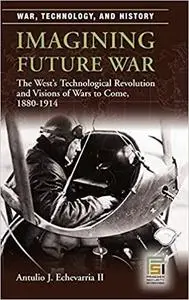 Imagining Future War: The West's Technological Revolution and Visions of Wars to Come, 1880-1914