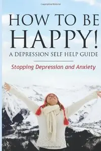 How to Be Happy! A Depression Self Help Guide: Stopping Depression and Anxiety