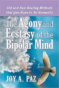 The Agony and Ecstasy of the Bipolar Mind: Old and New Healing Methods that give Hope to All Humanity