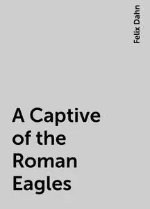 «A Captive of the Roman Eagles» by Felix Dahn