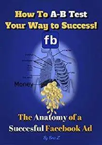 How to A-B Test Your Way to Success: The Anatomy of a Successful Facebook Ad [Kindle Edition]