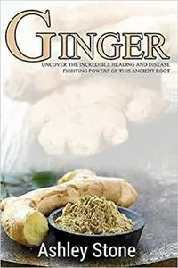 Ginger: Uncover The Incredible Healing And Disease Fighting Powers Of This Ancient Root