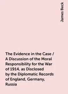 «The Evidence in the Case / A Discussion of the Moral Responsibility for the War of 1914, as Disclosed by the Diplomatic