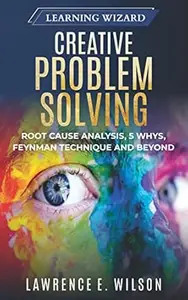 Creative Problem Solving: Root Cause Analysis, 5 Whys, Feynman Technique and Beyond (Learning Wizard Book 3)