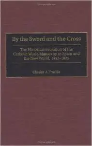 By the Sword and the Cross: The Historical Evolution of the Catholic World Monarchy in Spain by Charles A. Truxillo