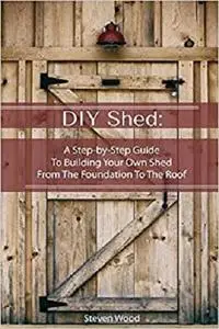 DIY Shed: A Step-by-Step Guide To Building Your Own Shed From The Foundation To The Roof