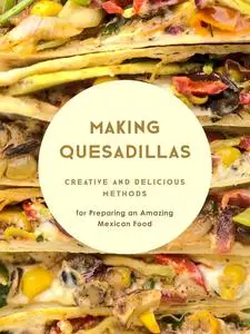 Making Quesadillas: Creative and Delicious Methods for Preparing an Amazing Mexican Food (Quesadilla Recipes)