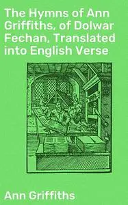 «The Hymns of Ann Griffiths, of Dolwar Fechan, Translated into English Verse» by Ann Griffiths