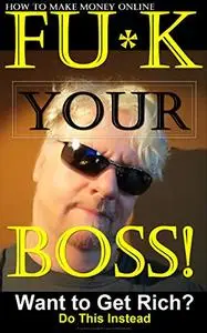 How to Make Money Online.  FU*K YOUR BOSS!: Want to Get Rich? Do This Instead