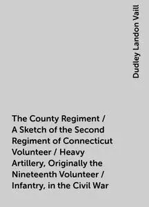 «The County Regiment / A Sketch of the Second Regiment of Connecticut Volunteer / Heavy Artillery, Originally the Ninete