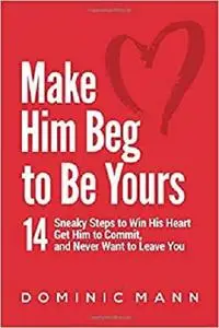 Make Him Beg to Be Yours: 14 Sneaky Steps to Win His Heart, Get Him to Commit, and Never Want to Leave You