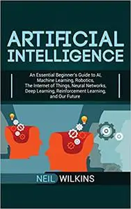 Artificial Intelligence: An Essential Beginner's Guide to AI, Machine Learning, Robotics, The Internet of Things, Neural