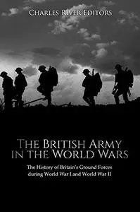 The British Army in the World Wars: The History of Britain’s Ground Forces during World War I and World War II