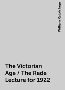 «The Victorian Age / The Rede Lecture for 1922» by William Ralph Inge