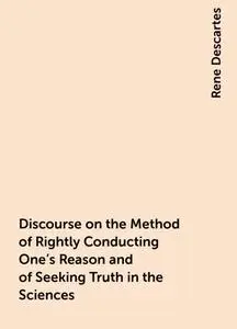 «Discourse on the Method of Rightly Conducting One's Reason and of Seeking Truth in the Sciences» by Rene Descartes