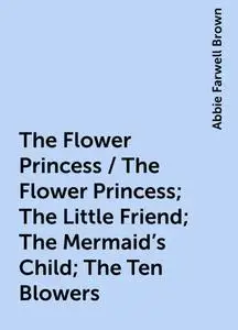 «The Flower Princess / The Flower Princess; The Little Friend; The Mermaid's Child; The Ten Blowers» by Abbie Farwell Br