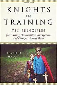 Knights in Training: Ten Principles for Raising Honorable, Courageous, and Compassionate Boys