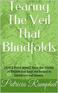 Tearing The Veil That Blindfolds: How I freed myself from The Matrix of Beliefs that bound me to limitation and misery