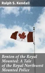 «Benton of the Royal Mounted: A Tale of the Royal Northwest Mounted Police» by Ralph S.Kendall