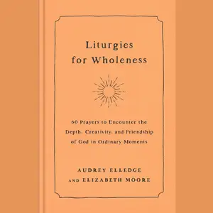 Liturgies for Wholeness: 60 Prayers to Encounter the Depth, Creativity, and Friendship of God in Ordinary Moments