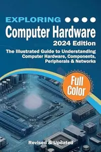 Exploring Computer Hardware - 2024 Edition: The Illustrated Guide to Understanding Computer Hardware, Components, Peripherals