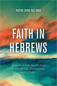 Faith in Hebrews: Analysis within the Context of Christology, Eschatology, and Ethics