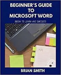 BEGINNER'S GUIDE TO MICROSOFT WORD: BEGIN TO LEARN AND SUCCEED