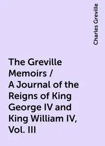 «The Greville Memoirs / A Journal of the Reigns of King George IV and King William IV, Vol. III» by Charles Greville