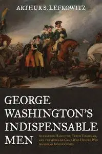 George Washington's Indispensable Men: Alexander Hamilton, Tench Tilghman, and the Aides-De-Camp Who Helped Win American Indepe