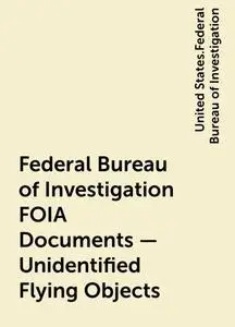 «Federal Bureau of Investigation FOIA Documents – Unidentified Flying Objects» by United States.Federal Bureau of Invest