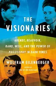 The Visionaries: Arendt, Beauvoir, Rand, Weil, and the Power of Philosophy in Dark Times