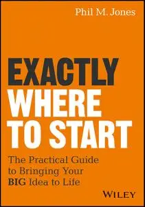 Exactly Where to Start: The Practical Guide to Turn Your BIG Idea into Reality