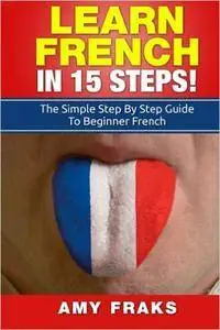 Learn French In 15 Steps: The Simple Step By Step Guide To Beginner French