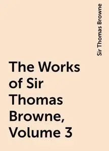 «The Works of Sir Thomas Browne, Volume 3» by Sir Thomas Browne