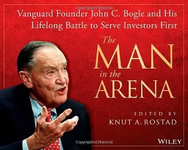 The Man in the Arena: Vanguard Founder John C. Bogle and His Lifelong Battle to Serve Investors First