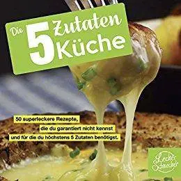 Die 5 Zutaten Küche: 50 superleckere Rezepte, die du garantiert nicht kennst und für die du höchstens 5 Zutaten benötigst